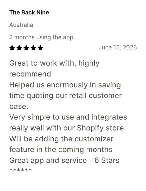 Five-star review from The Back Nine: Great to work with, highly recommend. Helped us enormously in saving time quoting our retail customer base. Very simple to use and integrates really well with our Shopify store. Will be adding the customizer feature in the coming months. Great app and service - 6 Stars